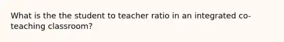 What is the the student to teacher ratio in an integrated co-teaching classroom?