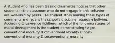 A student who has been teasing classmates notices that other students in the classroom who do not engage in this behavior are well-liked by peers. The student stops making these types of comments and recalls the school's discipline regarding bullying. According to Lawrence Kohlberg, which of the following stages of moral development is the student demonstrating? A pre-conventional morality B conventional morality C post-conventional morality D unconventional morality