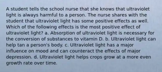 A student tells the school nurse that she knows that ultraviolet light is always harmful to a person. The nurse shares with the student that ultraviolet light has some positive effects as well. Which of the following effects is the most positive effect of ultraviolet light? a. Absorption of ultraviolet light is necessary for the conversion of substances to vitamin D. b. Ultraviolet light can help tan a person's body. c. Ultraviolet light has a major influence on mood and can counteract the effects of major depression. d. Ultraviolet light helps crops grow at a more even growth rate over time.