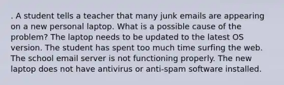 . A student tells a teacher that many junk emails are appearing on a new personal laptop. What is a possible cause of the problem? The laptop needs to be updated to the latest OS version. The student has spent too much time surfing the web. The school email server is not functioning properly. The new laptop does not have antivirus or anti-spam software installed.