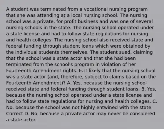 A student was terminated from a vocational nursing program that she was attending at a local nursing school. The nursing school was a private, for-profit business and was one of several nursing schools in the state. The nursing school operated under a state license and had to follow state regulations for nursing and health colleges. The nursing school also received state and federal funding through student loans which were obtained by the individual students themselves. The student sued, claiming that the school was a state actor and that she had been terminated from the school's program in violation of her Fourteenth Amendment rights. Is it likely that the nursing school was a state actor (and, therefore, subject to claims based on the Fourteenth Amendment)? A. Yes, because the nursing school received state and federal funding through student loans. B. Yes, because the nursing school operated under a state license and had to follow state regulations for nursing and health colleges. C. No, because the school was not highly entwined with the state. Correct D. No, because a private actor may never be considered a state actor.