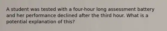 A student was tested with a four-hour long assessment battery and her performance declined after the third hour. What is a potential explanation of this?