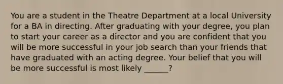 You are a student in the Theatre Department at a local University for a BA in directing. After graduating with your degree, you plan to start your career as a director and you are confident that you will be more successful in your job search than your friends that have graduated with an acting degree. Your belief that you will be more successful is most likely ______?