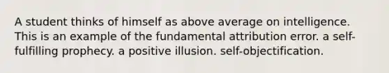 A student thinks of himself as above average on intelligence. This is an example of the fundamental attribution error. a self-fulfilling prophecy. a positive illusion. self-objectification.