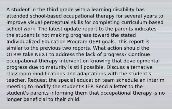 A student in the third grade with a learning disability has attended school-based occupational therapy for several years to improve visual-perceptual skills for completing curriculum-based school work. The latest update report to the parents indicates the student is not making progress toward the stated Individualized Education Program (IEP) goals. This report is similar to the previous two reports. What action should the OTR® take NEXT to address the lack of progress? Continue occupational therapy intervention knowing that developmental progress due to maturity is still possible. Discuss alternative classroom modifications and adaptations with the student's teacher. Request the special education team schedule an interim meeting to modify the student's IEP. Send a letter to the student's parents informing them that occupational therapy is no longer beneficial to their child.