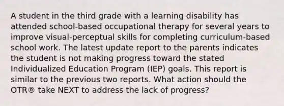 A student in the third grade with a learning disability has attended school-based occupational therapy for several years to improve visual-perceptual skills for completing curriculum-based school work. The latest update report to the parents indicates the student is not making progress toward the stated Individualized Education Program (IEP) goals. This report is similar to the previous two reports. What action should the OTR® take NEXT to address the lack of progress?