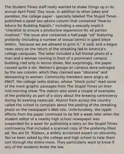 The Student Times staff really wanted to shake things up in its annual April Fools' Day issue. In addition to other jokes and parodies, the college paper - specially labeled The Stupid Times - published a spoof sex-advice column that contained "How-to Advice for Budding Rapists," including a sexually explicit "checklist to ensure a productive experience for all parties involved." The issue also contained a half-page "ad" featuring profanity (including a number of sexual terms) in giant block letters, "because we are allowed to print it," it said, and a bogus news story on the return of the streaking fad to America's college campuses. The latter included a full frontal photo of a man and a woman running in front of a prominent campus building clad only in tennis shoes. Not surprisingly, the paper caused quite a stir. Women's groups on campus were outraged by the sex column, which they claimed was "obscene" and demeaning to women. Community members were angry at KNUT, the college radio station, whose "shock jocks" read some of the more graphic passages from The Stupid Times on their mid-morning show. The station also aired a couple of examples of the profanity as part of a story about the brewing controversy during its evening newscast. Alumni from across the country called the school to complain about the posting of the streaking photo on the newspaper's Web site. Unfortunately, the ripple effects from the paper continued to be felt a week later when the student editor of a nearby high school newspaper was suspended for a week for publishing a story on the Stupid Times controversy that included a scanned copy of the profanity-filled ad. You are Dr. Triplexx, a widely acclaimed expert on obscenity. You've been asked by the college and high school to help them sort through the entire mess. They particularly want to know if any of the students broke the law.