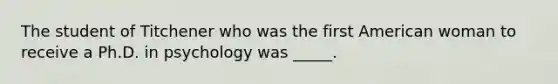 The student of Titchener who was the first American woman to receive a Ph.D. in psychology was _____.