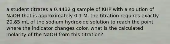 a student titrates a 0.4432 g sample of KHP with a solution of NaOH that is approximately 0.1 M. the titration requires exactly 20.85 mL of the sodium hydroxide solution to reach the point where the indicator changes color. what is the calculated molarity of the NaOH from this titration?