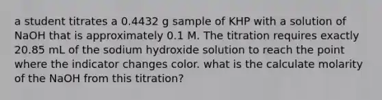 a student titrates a 0.4432 g sample of KHP with a solution of NaOH that is approximately 0.1 M. The titration requires exactly 20.85 mL of the sodium hydroxide solution to reach the point where the indicator changes color. what is the calculate molarity of the NaOH from this titration?