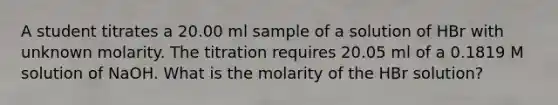 A student titrates a 20.00 ml sample of a solution of HBr with unknown molarity. The titration requires 20.05 ml of a 0.1819 M solution of NaOH. What is the molarity of the HBr solution?