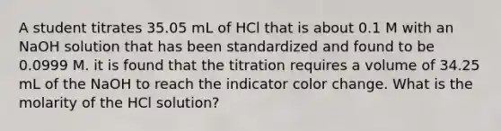 A student titrates 35.05 mL of HCl that is about 0.1 M with an NaOH solution that has been standardized and found to be 0.0999 M. it is found that the titration requires a volume of 34.25 mL of the NaOH to reach the indicator color change. What is the molarity of the HCl solution?