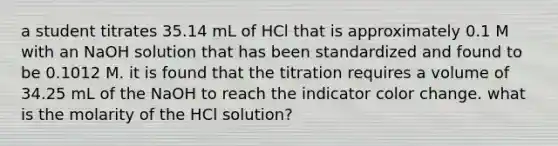 a student titrates 35.14 mL of HCl that is approximately 0.1 M with an NaOH solution that has been standardized and found to be 0.1012 M. it is found that the titration requires a volume of 34.25 mL of the NaOH to reach the indicator color change. what is the molarity of the HCl solution?