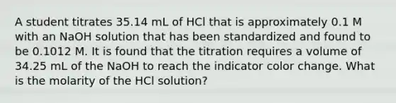 A student titrates 35.14 mL of HCl that is approximately 0.1 M with an NaOH solution that has been standardized and found to be 0.1012 M. It is found that the titration requires a volume of 34.25 mL of the NaOH to reach the indicator color change. What is the molarity of the HCl solution?