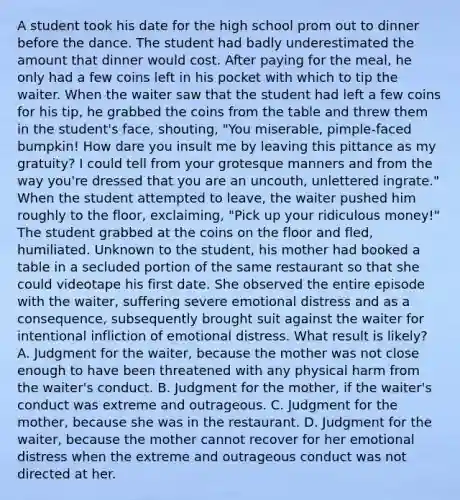 A student took his date for the high school prom out to dinner before the dance. The student had badly underestimated the amount that dinner would cost. After paying for the meal, he only had a few coins left in his pocket with which to tip the waiter. When the waiter saw that the student had left a few coins for his tip, he grabbed the coins from the table and threw them in the student's face, shouting, "You miserable, pimple-faced bumpkin! How dare you insult me by leaving this pittance as my gratuity? I could tell from your grotesque manners and from the way you're dressed that you are an uncouth, unlettered ingrate." When the student attempted to leave, the waiter pushed him roughly to the floor, exclaiming, "Pick up your ridiculous money!" The student grabbed at the coins on the floor and fled, humiliated. Unknown to the student, his mother had booked a table in a secluded portion of the same restaurant so that she could videotape his first date. She observed the entire episode with the waiter, suffering severe emotional distress and as a consequence, subsequently brought suit against the waiter for intentional infliction of emotional distress. What result is likely? A. Judgment for the waiter, because the mother was not close enough to have been threatened with any physical harm from the waiter's conduct. B. Judgment for the mother, if the waiter's conduct was extreme and outrageous. C. Judgment for the mother, because she was in the restaurant. D. Judgment for the waiter, because the mother cannot recover for her emotional distress when the extreme and outrageous conduct was not directed at her.