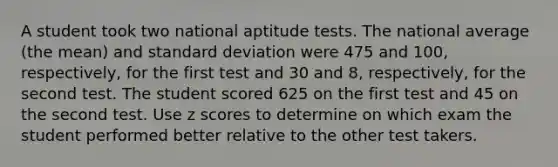 A student took two national aptitude tests. The national average (the mean) and standard deviation were 475 and 100, respectively, for the first test and 30 and 8, respectively, for the second test. The student scored 625 on the first test and 45 on the second test. Use z scores to determine on which exam the student performed better relative to the other test takers.