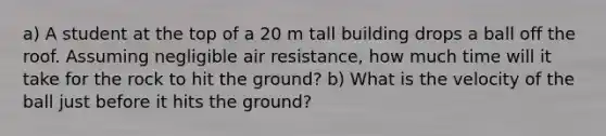 a) A student at the top of a 20 m tall building drops a ball off the roof. Assuming negligible air resistance, how much time will it take for the rock to hit the ground? b) What is the velocity of the ball just before it hits the ground?