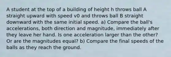 A student at the top of a building of height h throws ball A straight upward with speed v0 and throws ball B straight downward with the same initial speed. a) Compare the ball's accelerations, both direction and magnitude, immediately after they leave her hand. Is one acceleration larger than the other? Or are the magnitudes equal? b) Compare the final speeds of the balls as they reach the ground.