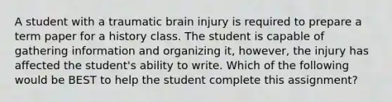 A student with a traumatic brain injury is required to prepare a term paper for a history class. The student is capable of gathering information and organizing it, however, the injury has affected the student's ability to write. Which of the following would be BEST to help the student complete this assignment?