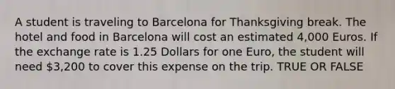 A student is traveling to Barcelona for Thanksgiving break. The hotel and food in Barcelona will cost an estimated 4,000 Euros. If the exchange rate is 1.25 Dollars for one Euro, the student will need 3,200 to cover this expense on the trip. TRUE OR FALSE