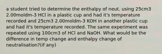 a student tried to determine the enthalpy of neut. using 25cm3 2.00moldm-3 HCl in a plastic cup and had it's temperature recorded and 25cm3 2.00moldm-3 KOH in another plastic cup and had it's temperature recorded. The same experiment was repeated using 100cm3 of HCl and NaOH. What would be the difference in temp change and enthalpy change of neutralisation?(if any)