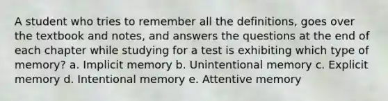 A student who tries to remember all the definitions, goes over the textbook and notes, and answers the questions at the end of each chapter while studying for a test is exhibiting which type of memory? a. Implicit memory b. Unintentional memory c. Explicit memory d. Intentional memory e. Attentive memory