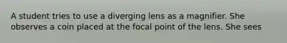 A student tries to use a diverging lens as a magnifier. She observes a coin placed at the focal point of the lens. She sees