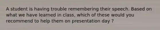 A student is having trouble remembering their speech. Based on what we have learned in class, which of these would you recommend to help them on presentation day ?