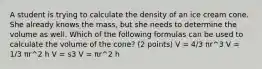 A student is trying to calculate the density of an ice cream cone. She already knows the mass, but she needs to determine the volume as well. Which of the following formulas can be used to calculate the volume of the cone? (2 points) V = 4/3 πr^3 V = 1/3 πr^2 h V = s3 V = πr^2 h