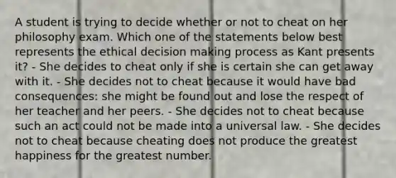 A student is trying to decide whether or not to cheat on her philosophy exam. Which one of the statements below best represents the ethical decision making process as Kant presents it? - She decides to cheat only if she is certain she can get away with it. - She decides not to cheat because it would have bad consequences: she might be found out and lose the respect of her teacher and her peers. - She decides not to cheat because such an act could not be made into a universal law. - She decides not to cheat because cheating does not produce the greatest happiness for the greatest number.