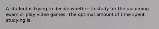 A student is trying to decide whether to study for the upcoming exam or play video games. The optimal amount of time spent studying is:​