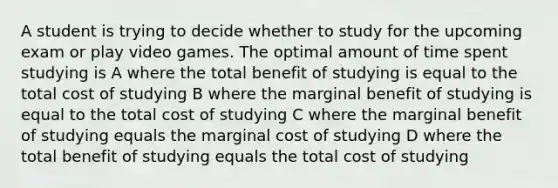 A student is trying to decide whether to study for the upcoming exam or play video games. The optimal amount of time spent studying is A where the total benefit of studying is equal to the total cost of studying B where the marginal benefit of studying is equal to the total cost of studying C where the marginal benefit of studying equals the marginal cost of studying D where the total benefit of studying equals the total cost of studying