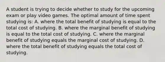 A student is trying to decide whether to study for the upcoming exam or play video games. The optimal amount of time spent studying is:​ ​A. where the total benefit of studying is equal to the total cost of studying. ​B. where the marginal benefit of studying is equal to the total cost of studying. C. ​where the marginal benefit of studying equals the marginal cost of studying. ​D. where the total benefit of studying equals the total cost of studying.