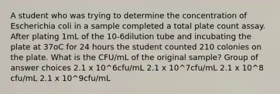 A student who was trying to determine the concentration of Escherichia coli in a sample completed a total plate count assay. After plating 1mL of the 10-6dilution tube and incubating the plate at 37oC for 24 hours the student counted 210 colonies on the plate. What is the CFU/mL of the original sample? Group of answer choices 2.1 x 10^6cfu/mL 2.1 x 10^7cfu/mL 2.1 x 10^8 cfu/mL 2.1 x 10^9cfu/mL