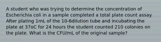 A student who was trying to determine the concentration of Escherichia coli in a sample completed a total plate count assay. After plating 1mL of the 10-6dilution tube and incubating the plate at 37oC for 24 hours the student counted 210 colonies on the plate. What is the CFU/mL of the original sample?