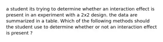 a student its trying to determine whether an interaction effect is present in an experiment with a 2x2 design. the data are summarized in a table. Which of the following methods should the student use to determine whether or not an interaction effect is present ?