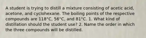 A student is trying to distill a mixture consisting of acetic acid, acetone, and cyclohexane. The boiling points of the respective compounds are 118°C, 56°C, and 81°C. 1. What kind of distillation should the student use? 2. Name the order in which the three compounds will be distilled.