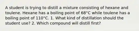 A student is trying to distill a mixture consisting of hexane and toulene. Hexane has a boiling point of 68°C while toulene has a boiling point of 110°C. 1. What kind of distillation should the student use? 2. Which compound will distill first?