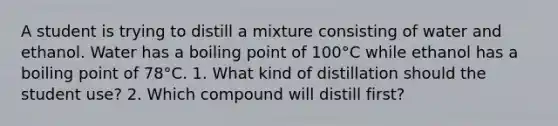 A student is trying to distill a mixture consisting of water and ethanol. Water has a boiling point of 100°C while ethanol has a boiling point of 78°C. 1. What kind of distillation should the student use? 2. Which compound will distill first?