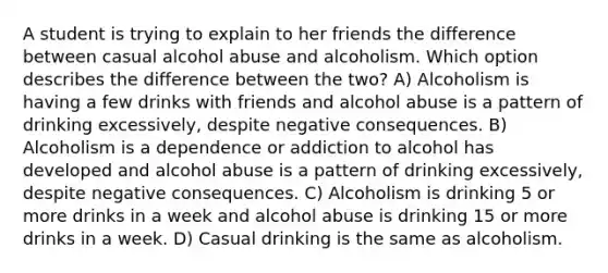 A student is trying to explain to her friends the difference between casual alcohol abuse and alcoholism. Which option describes the difference between the two? A) Alcoholism is having a few drinks with friends and alcohol abuse is a pattern of drinking excessively, despite negative consequences. B) Alcoholism is a dependence or addiction to alcohol has developed and alcohol abuse is a pattern of drinking excessively, despite negative consequences. C) Alcoholism is drinking 5 or more drinks in a week and alcohol abuse is drinking 15 or more drinks in a week. D) Casual drinking is the same as alcoholism.