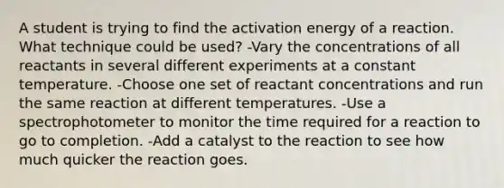 A student is trying to find the activation energy of a reaction. What technique could be used? -Vary the concentrations of all reactants in several different experiments at a constant temperature. -Choose one set of reactant concentrations and run the same reaction at different temperatures. -Use a spectrophotometer to monitor the time required for a reaction to go to completion. -Add a catalyst to the reaction to see how much quicker the reaction goes.