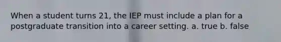 When a student turns 21, the IEP must include a plan for a postgraduate transition into a career setting. a. true b. false