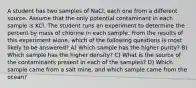 A student has two samples of NaCl, each one from a different source. Assume that the only potential contaminant in each sample is KCl. The student runs an experiment to determine the percent by mass of chlorine in each sample. From the results of this experiment alone, which of the following questions is most likely to be answered? A) Which sample has the higher purity? B) Which sample has the higher density? C) What is the source of the contaminants present in each of the samples? D) Which sample came from a salt mine, and which sample came from the ocean?