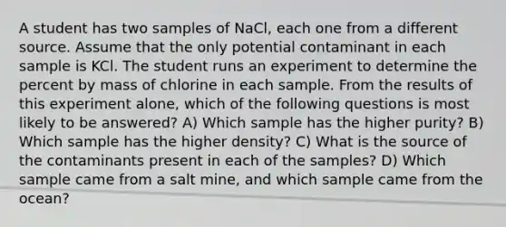 A student has two samples of NaCl, each one from a different source. Assume that the only potential contaminant in each sample is KCl. The student runs an experiment to determine the percent by mass of chlorine in each sample. From the results of this experiment alone, which of the following questions is most likely to be answered? A) Which sample has the higher purity? B) Which sample has the higher density? C) What is the source of the contaminants present in each of the samples? D) Which sample came from a salt mine, and which sample came from the ocean?