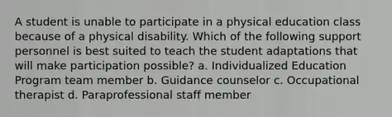 A student is unable to participate in a physical education class because of a physical disability. Which of the following support personnel is best suited to teach the student adaptations that will make participation possible? a. Individualized Education Program team member b. Guidance counselor c. Occupational therapist d. Paraprofessional staff member