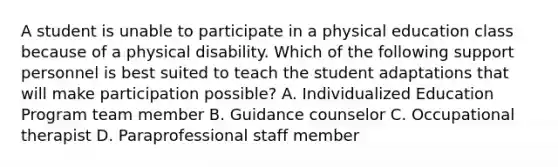 A student is unable to participate in a physical education class because of a physical disability. Which of the following support personnel is best suited to teach the student adaptations that will make participation possible? A. Individualized Education Program team member B. Guidance counselor C. Occupational therapist D. Paraprofessional staff member