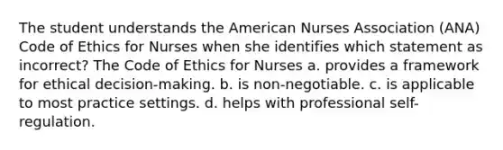 The student understands the American Nurses Association (ANA) Code of Ethics for Nurses when she identifies which statement as incorrect? The Code of Ethics for Nurses a. provides a framework for ethical decision-making. b. is non-negotiable. c. is applicable to most practice settings. d. helps with professional self-regulation.