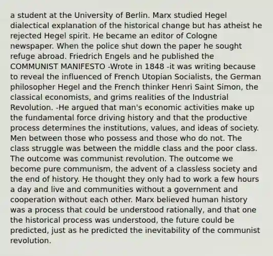 a student at the University of Berlin. Marx studied Hegel dialectical explanation of the historical change but has atheist he rejected Hegel spirit. He became an editor of Cologne newspaper. When the police shut down the paper he sought refuge abroad. Friedrich Engels and he published the COMMUNIST MANIFESTO -Wrote in 1848 -it was writing because to reveal the influenced of French Utopian Socialists, the German philosopher Hegel and the French thinker Henri Saint Simon, the classical economists, and grims realities of the Industrial Revolution. -He argued that man's economic activities make up the fundamental force driving history and that the productive process determines the institutions, values, and ideas of society. Men between those who possess and those who do not. The class struggle was between the middle class and the poor class. The outcome was communist revolution. The outcome we become pure communism, the advent of a classless society and the end of history. He thought they only had to work a few hours a day and live and communities without a government and cooperation without each other. Marx believed human history was a process that could be understood rationally, and that one the historical process was understood, the future could be predicted, just as he predicted the inevitability of the communist revolution.