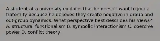 A student at a university explains that he doesn't want to join a fraternity because he believes they create negative in-group and out-group dynamics. What perspective best describes his views? A. structural functionalism B. symbolic interactionism C. coercive power D. conflict theory