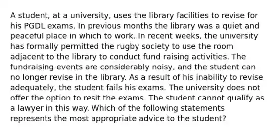 A student, at a university, uses the library facilities to revise for his PGDL exams. In previous months the library was a quiet and peaceful place in which to work. In recent weeks, the university has formally permitted the rugby society to use the room adjacent to the library to conduct fund raising activities. The fundraising events are considerably noisy, and the student can no longer revise in the library. As a result of his inability to revise adequately, the student fails his exams. The university does not offer the option to resit the exams. The student cannot qualify as a lawyer in this way. Which of the following statements represents the most appropriate advice to the student?